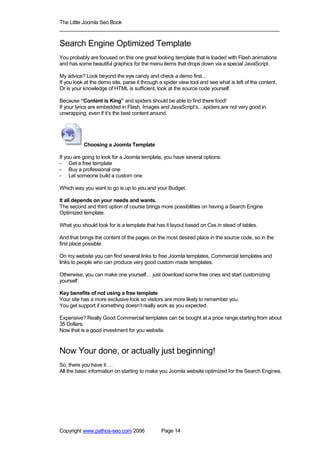 The Little Joomla Seo Book
_____________________________________________________________________________

Search Engine Optimized Template
You probably are focused on this one great looking template that is loaded with Flash animations
and has some beautiful graphics for the menu items that drops down via a special JavaScript.

My advice? Look beyond the eye candy and check a demo first…
If you look at the demo site, parse it through a spider view tool and see what is left of the content.
Or is your knowledge of HTML is sufficient, look at the source code yourself.

Because “Content is King” and spiders should be able to find there food!
If your lyrics are embedded in Flash, Images and JavaScript’s…spiders are not very good in
unwrapping, even if it’s the best content around.




           Choosing a Joomla Template

If you are going to look for a Joomla template, you have several options:
- Get a free template
- Buy a professional one
- Let someone build a custom one

Which way you want to go is up to you and your Budget.

It all depends on your needs and wants.
The second and third option of course brings more possibilities on having a Search Engine
Optimized template.

What you should look for is a template that has it layout based on Css in stead of tables.

And that brings the content of the pages on the most desired place in the source code, so in the
first place possible.

On my website you can find several links to free Joomla templates, Commercial templates and
links to people who can produce very good custom made templates.

Otherwise, you can make one yourself… just download some free ones and start customizing
yourself.

Key benefits of not using a free template
Your site has a more exclusive look so visitors are more likely to remember you.
You get support if something doesn’t really work as you expected.

Expensive? Really Good Commercial templates can be bought at a price range starting from about
35 Dollars.
Now that is a good investment for you website.



Now Your done, or actually just beginning!
So, there you have it….
All the basic information on starting to make you Joomla website optimized for the Search Engines.




Copyright www.pathos-seo.com 2006              Page 14
 