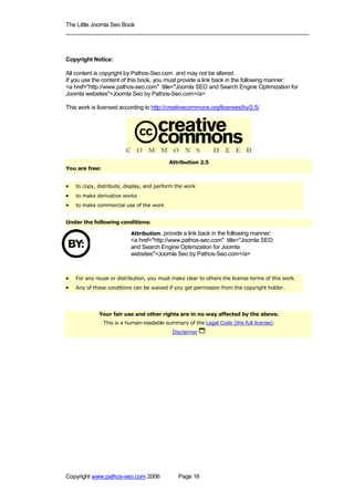 The Little Joomla Seo Book
_____________________________________________________________________________



Copyright Notice:

All content is copyright by Pathos-Seo.com and may not be altered.
If you use the content of this book, you must provide a link back in the following manner:
<a href="http://www.pathos-seo.com" title="Joomla SEO and Search Engine Optimization for
Joomla websites">Joomla Seo by Pathos-Seo.com</a>

This work is licensed according to http://creativecommons.org/licenses/by/2.5/




                                           Attribution 2.5
You are free:


•   to copy, distribute, display, and perform the work
•   to make derivative works
•   to make commercial use of the work


Under the following conditions:

                           Attribution. provide a link back in the following manner:
                           <a href="http://www.pathos-seo.com" title="Joomla SEO
                           and Search Engine Optimization for Joomla
                           websites">Joomla Seo by Pathos-Seo.com</a>



•   For any reuse or distribution, you must make clear to others the license terms of this work.
•   Any of these conditions can be waived if you get permission from the copyright holder.




             Your fair use and other rights are in no way affected by the above.
                This is a human-readable summary of the Legal Code (the full license).
                                            Disclaimer




Copyright www.pathos-seo.com 2006             Page 16
 