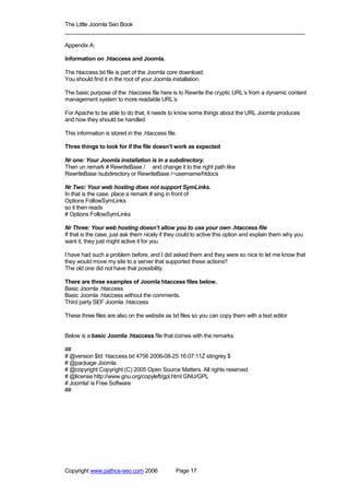 The Little Joomla Seo Book
_____________________________________________________________________________

Appendix A:

Information on .htaccess and Joomla.

The htaccess.txt file is part of the Joomla core download.
You should find it in the root of your Joomla installation.

The basic purpose of the .htaccess file here is to Rewrite the cryptic URL’s from a dynamic content
management system to more readable URL’s

For Apache to be able to do that, it needs to know some things about the URL Joomla produces
and how they should be handled

This information is stored in the .htaccess file.

Three things to look for if the file doesn’t work as expected

Nr one: Your Joomla installation is in a subdirectory.
Then un remark # RewriteBase / and change it to the right path like
RewriteBase /subdirectory or RewriteBase /~username/htdocs

Nr Two: Your web hosting does not support SymLinks.
In that is the case, place a remark # sing in front of
Options FollowSymLinks
so it then reads
# Options FollowSymLinks

Nr Three: Your web hosting doesn’t allow you to use your own .htaccess file
If that is the case, just ask them nicely if they could to active this option and explain them why you
want it, they just might active it for you.

I have had such a problem before, and I did asked them and they were so nice to let me know that
they would move my site to a server that supported these actions!!
The old one did not have that possibility.

There are three examples of Joomla htaccess files below.
Basic Joomla .htaccess
Basic Joomla .htaccess without the comments.
Third party SEF Joomla .htaccess

These three files are also on the website as txt files so you can copy them with a text editor


Below is a basic Joomla .htaccess file that comes with the remarks:

##
# @version $Id: htaccess.txt 4756 2006-08-25 16:07:11Z stingrey $
# @package Joomla
# @copyright Copyright (C) 2005 Open Source Matters. All rights reserved.
# @license http://www.gnu.org/copyleft/gpl.html GNU/GPL
# Joomla! is Free Software
##




Copyright www.pathos-seo.com 2006               Page 17
 