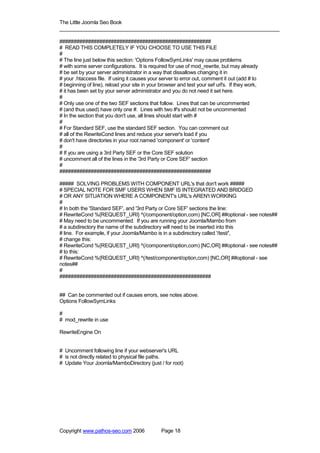 The Little Joomla Seo Book
_____________________________________________________________________________

#####################################################
# READ THIS COMPLETELY IF YOU CHOOSE TO USE THIS FILE
#
# The line just below this section: 'Options FollowSymLinks' may cause problems
# with some server configurations. It is required for use of mod_rewrite, but may already
# be set by your server administrator in a way that dissallows changing it in
# your .htaccess file. If using it causes your server to error out, comment it out (add # to
# beginning of line), reload your site in your browser and test your sef url's. If they work,
# it has been set by your server administrator and you do not need it set here.
#
# Only use one of the two SEF sections that follow. Lines that can be uncommented
# (and thus used) have only one #. Lines with two #'s should not be uncommented
# In the section that you don't use, all lines should start with #
#
# For Standard SEF, use the standard SEF section. You can comment out
# all of the RewriteCond lines and reduce your server's load if you
# don't have directories in your root named 'component' or 'content'
#
# If you are using a 3rd Party SEF or the Core SEF solution
# uncomment all of the lines in the '3rd Party or Core SEF' section
#
#####################################################

##### SOLVING PROBLEMS WITH COMPONENT URL's that don't work #####
# SPECIAL NOTE FOR SMF USERS WHEN SMF IS INTEGRATED AND BRIDGED
# OR ANY SITUATION WHERE A COMPONENT's URL's AREN't WORKING
#
# In both the 'Standard SEF', and '3rd Party or Core SEF' sections the line:
# RewriteCond %{REQUEST_URI} ^(/component/option,com) [NC,OR] ##optional - see notes##
# May need to be uncommented. If you are running your Joomla/Mambo from
# a subdirectory the name of the subdirectory will need to be inserted into this
# line. For example, if your Joomla/Mambo is in a subdirectory called '/test/',
# change this:
# RewriteCond %{REQUEST_URI} ^(/component/option,com) [NC,OR] ##optional - see notes##
# to this:
# RewriteCond %{REQUEST_URI} ^(/test/component/option,com) [NC,OR] ##optional - see
notes##
#
#####################################################


## Can be commented out if causes errors, see notes above.
Options FollowSymLinks

#
# mod_rewrite in use

RewriteEngine On


# Uncomment following line if your webserver's URL
# is not directly related to physical file paths.
# Update Your Joomla/MamboDirectory (just / for root)




Copyright www.pathos-seo.com 2006              Page 18
 