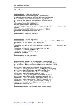 The Little Joomla Seo Book
_____________________________________________________________________________

# RewriteBase /


########## Begin - Joomla! core SEF Section
############# Use this section if using ONLY Joomla! core SEF
## ALL (RewriteCond) lines in this section are only required if you actually
## have directories named 'content' or 'component' on your server
## If you do not have directories with these names, comment them out.
#
#RewriteCond %{REQUEST_FILENAME} !-f
#RewriteCond %{REQUEST_FILENAME} !-d
#RewriteCond %{REQUEST_URI} ^(/component/option,com) [NC,OR]                       ##optional - see
notes##
#RewriteCond %{REQUEST_URI} (/|.htm|.php|.html|/[^.]*)$ [NC]
#RewriteRule ^(content/|component/) index.php
#
########## End - Joomla! core SEF Section



########## Begin - 3rd Party SEF Section
############# Use this section if you are using a 3rd party (Non Joomla! core) SEF extension -
e.g. OpenSEF, 404_SEF, 404SEFx, SEF Advance, etc
#
RewriteCond %{REQUEST_URI} ^(/component/option,com) [NC,OR]                   ##optional - see
notes##
RewriteCond %{REQUEST_URI} (/|.htm|.php|.html|/[^.]*)$ [NC]
RewriteCond %{REQUEST_FILENAME} !-f
RewriteCond %{REQUEST_FILENAME} !-d
RewriteRule (.*) index.php
#
########## End - 3rd Party SEF Section



########## Begin - Rewrite rules to block out some common exploits
## If you experience problems on your site block out the operations listed below
## This attempts to block the most common type of exploit `attempts` to Joomla!
#
# Block out any script trying to set a mosConfig value through the URL
RewriteCond %{QUERY_STRING} mosConfig_[a-zA-Z_]{1,21}(=|%3D) [OR]
# Block out any script trying to base64_encode crap to send via URL
RewriteCond %{QUERY_STRING} base64_encode.*(.*) [OR]
# Block out any script that includes a <script> tag in URL
RewriteCond %{QUERY_STRING} (<|%3C).*script.*(>|%3E) [NC,OR]
# Block out any script trying to set a PHP GLOBALS variable via URL
RewriteCond %{QUERY_STRING} GLOBALS(=|[|%[0-9A-Z]{0,2}) [OR]
# Block out any script trying to modify a _REQUEST variable via URL
RewriteCond %{QUERY_STRING} _REQUEST(=|[|%[0-9A-Z]{0,2})
# Send all blocked request to homepage with 403 Forbidden error!
RewriteRule ^(.*)$ index.php [F,L]
#
########## End - Rewrite rules to block out some common exploits




Copyright www.pathos-seo.com 2006             Page 19
 