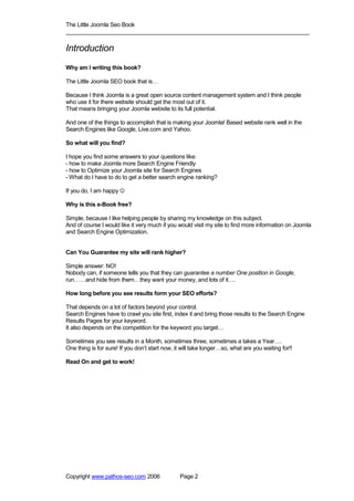 The Little Joomla Seo Book
_____________________________________________________________________________

Introduction
Why am I writing this book?

The Little Joomla SEO book that is…

Because I think Joomla is a great open source content management system and I think people
who use it for there website should get the most out of it.
That means bringing your Joomla website to its full potential.

And one of the things to accomplish that is making your Joomla! Based website rank well in the
Search Engines like Google, Live.com and Yahoo.

So what will you find?

I hope you find some answers to your questions like:
- how to make Joomla more Search Engine Friendly
- how to Optimize your Joomla site for Search Engines
- What do I have to do to get a better search engine ranking?

If you do, I am happy ☺

Why is this e-Book free?

Simple, because I like helping people by sharing my knowledge on this subject.
And of course I would like it very much if you would visit my site to find more information on Joomla
and Search Engine Optimization.


Can You Guarantee my site will rank higher?

Simple answer: NO!
Nobody can, if someone tells you that they can guarantee a number One position in Google,
run……and hide from them…they want your money, and lots of it….

How long before you see results form your SEO efforts?

That depends on a lot of factors beyond your control.
Search Engines have to crawl you site first, index it and bring those results to the Search Engine
Results Pages for your keyword.
It also depends on the competition for the keyword you target…

Sometimes you see results in a Month, sometimes three, sometimes a takes a Year….
One thing is for sure! If you don’t start now, it will take longer…so, what are you waiting for!!

Read On and get to work!




Copyright www.pathos-seo.com 2006               Page 2
 
