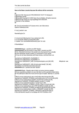 The Little Joomla Seo Book
_____________________________________________________________________________

Here is the Basic Joomla htaccess file without all the comments.

##
# @version $Id: htaccess.txt 4756 2006-08-25 16:07:11Z stingrey $
# @package Joomla
# @copyright Copyright (C) 2005 Open Source Matters. All rights reserved.
# @license http://www.gnu.org/copyleft/gpl.html GNU/GPL
# Joomla! is Free Software
##

## Can be commented out if causes errors, see notes above.
Options FollowSymLinks

# mod_rewrite in use

RewriteEngine On


# Uncomment following line if your webserver's URL
# is not directly related to physical file paths.
# Update Your Joomla/MamboDirectory (just / for root)

# RewriteBase /


########## Begin - Joomla! core SEF Section
############# Use this section if using ONLY Joomla! core SEF
## ALL (RewriteCond) lines in this section are only required if you actually
## have directories named 'content' or 'component' on your server
## If you do not have directories with these names, comment them out.
#
RewriteCond %{REQUEST_FILENAME} !-f
RewriteCond %{REQUEST_FILENAME} !-d
RewriteCond %{REQUEST_URI} ^(/component/option,com) [NC,OR]                        ##optional - see
notes##
RewriteCond %{REQUEST_URI} (/|.htm|.php|.html|/[^.]*)$ [NC]
RewriteRule ^(content/|component/) index.php
########## End - Joomla! core SEF Section

########## Begin - Rewrite rules to block out some common exploits
## If you experience problems on your site block out the operations listed below
## This attempts to block the most common type of exploit `attempts` to Joomla!
#
# Block out any script trying to set a mosConfig value through the URL
RewriteCond %{QUERY_STRING} mosConfig_[a-zA-Z_]{1,21}(=|%3D) [OR]
# Block out any script trying to base64_encode crap to send via URL
RewriteCond %{QUERY_STRING} base64_encode.*(.*) [OR]
# Block out any script that includes a <script> tag in URL
RewriteCond %{QUERY_STRING} (<|%3C).*script.*(>|%3E) [NC,OR]
# Block out any script trying to set a PHP GLOBALS variable via URL
RewriteCond %{QUERY_STRING} GLOBALS(=|[|%[0-9A-Z]{0,2}) [OR]
# Block out any script trying to modify a _REQUEST variable via URL
RewriteCond %{QUERY_STRING} _REQUEST(=|[|%[0-9A-Z]{0,2})
# Send all blocked request to homepage with 403 Forbidden error!




Copyright www.pathos-seo.com 2006             Page 20
 