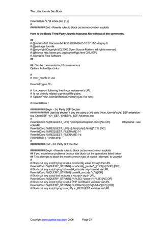 The Little Joomla Seo Book
_____________________________________________________________________________

RewriteRule ^(.*)$ index.php [F,L]
#
########## End - Rewrite rules to block out some common exploits

Here is the Basic Third Party Joomla htaccess file without all the comments.

##
# @version $Id: htaccess.txt 4756 2006-08-25 16:07:11Z stingrey $
# @package Joomla
# @copyright Copyright (C) 2005 Open Source Matters. All rights reserved.
# @license http://www.gnu.org/copyleft/gpl.html GNU/GPL
# Joomla! is Free Software
##

## Can be commented out if causes errors
Options FollowSymLinks

#
# mod_rewrite in use

RewriteEngine On

# Uncomment following line if your webserver's URL
# is not directly related to physical file paths.
# Update Your Joomla/MamboDirectory (just / for root)

# RewriteBase /

########## Begin - 3rd Party SEF Section
############# Use this section if you are using a 3rd party (Non Joomla! core) SEF extension -
e.g. OpenSEF, 404_SEF, 404SEFx, SEF Advance, etc
#
RewriteCond %{REQUEST_URI} ^(/component/option,com) [NC,OR]                   ##optional - see
notes##
RewriteCond %{REQUEST_URI} (/|.htm|.php|.html|/[^.]*)$ [NC]
RewriteCond %{REQUEST_FILENAME} !-f
RewriteCond %{REQUEST_FILENAME} !-d
RewriteRule (.*) index.php
#
########## End - 3rd Party SEF Section

########## Begin - Rewrite rules to block out some common exploits
## If you experience problems on your site block out the operations listed below
## This attempts to block the most common type of exploit `attempts` to Joomla!
#
# Block out any script trying to set a mosConfig value through the URL
RewriteCond %{QUERY_STRING} mosConfig_[a-zA-Z_]{1,21}(=|%3D) [OR]
# Block out any script trying to base64_encode crap to send via URL
RewriteCond %{QUERY_STRING} base64_encode.*(.*) [OR]
# Block out any script that includes a <script> tag in URL
RewriteCond %{QUERY_STRING} (<|%3C).*script.*(>|%3E) [NC,OR]
# Block out any script trying to set a PHP GLOBALS variable via URL
RewriteCond %{QUERY_STRING} GLOBALS(=|[|%[0-9A-Z]{0,2}) [OR]
# Block out any script trying to modify a _REQUEST variable via URL




Copyright www.pathos-seo.com 2006            Page 21
 
