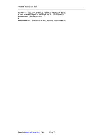 The Little Joomla Seo Book
_____________________________________________________________________________

RewriteCond %{QUERY_STRING} _REQUEST(=|[|%[0-9A-Z]{0,2})
# Send all blocked request to homepage with 403 Forbidden error!
RewriteRule ^(.*)$ index.php [F,L]
#
########## End - Rewrite rules to block out some common exploits




Copyright www.pathos-seo.com 2006        Page 22
 