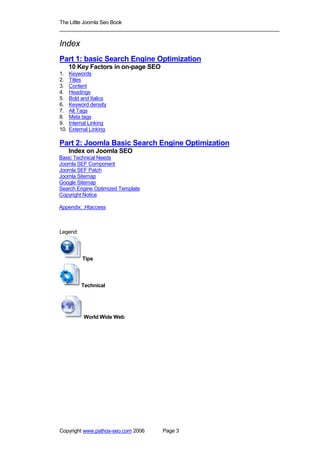 The Little Joomla Seo Book
_____________________________________________________________________________

Index
Part 1: basic Search Engine Optimization
      10 Key Factors in on-page SEO
1.    Keywords
2.    Titles
3.    Content
4.    Headings
5.    Bold and Italics
6.    Keyword density
7.    Alt Tags
8.    Meta tags
9.    Internal Linking
10.   External Linking

Part 2: Joomla Basic Search Engine Optimization
      Index on Joomla SEO
Basic Technical Needs
Joomla SEF Component
Joomla SEF Patch
Joomla Sitemap
Google Sitemap
Search Engine Optimized Template
Copyright Notice

Appendix: .Htaccess



Legend:




           Tips




           Technical




            World Wide Web




Copyright www.pathos-seo.com 2006     Page 3
 