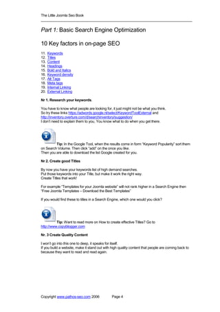 The Little Joomla Seo Book
_____________________________________________________________________________

Part 1: Basic Search Engine Optimization

10 Key factors in on-page SEO
11.   Keywords
12.   Titles
13.   Content
14.   Headings
15.   Bold and Italics
16.   Keyword density
17.   Alt Tags
18.   Meta tags
19.   Internal Linking
20.   External Linking

Nr 1. Research your keywords.

You have to know what people are looking for, it just might not be what you think.
So try these links https://adwords.google.nl/select/KeywordToolExternal and
http://inventory.overture.com/d/searchinventory/suggestion/
I don’t need to explain them to you, You know what to do when you get there.




         Tip: In the Google Tool, when the results come in form “Keyword Popularity” sort them
on Search Volume. Then click “add” on the once you like.
Then you are able to download the list Google created for you.

Nr 2. Create good Titles

By now you have your keywords list of high demand searches.
Put those keywords into your Title, but make it work the right way.
Create Titles that work!

For example “Templates for your Joomla website” will not rank higher in a Search Engine then
“Free Joomla Templates – Download the Best Templates”

If you would find these to titles in a Search Engine, which one would you click?




          Tip: Want to read more on How to create effective Titles? Go to
http://www.copyblogger.com

Nr. 3 Create Quality Content

I won’t go into this one to deep, it speaks for itself.
If you build a website, make it stand out with high quality content that people are coming back to
because they want to read and read again.




Copyright www.pathos-seo.com 2006              Page 4
 
