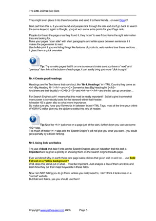 The Little Joomla Seo Book
_____________________________________________________________________________

They might even place it into there favourites and send it to there friends…or even Digg it?

Best part from this is, if you are found and people click through the site and don’t go back to search
the some keyword again in Google, you just won some extra points for your Page rank

People don’t read the page once they found it, they “scan” to see if it contains the right information
they are looking for.
Make your pages “scan able” with short paragraphs and white space between sentences if it
makes the page easier to read.
Use bullet-point if you are listing things like features of products, web readers love these sections…
it gives them a quick overview.




          Tip: Try to make pages that fit on one screen and make sure you have a “next” and
“previous” item link at the bottom of each page, it can easily bring you more “click troughs”


Nr. 4 Create good Headings

Headings are the Text items that stand out, like “Nr 4. Headings” in HTML Country they come as
<h1>Big Heading Nr 1!</h1> and <h2> Somewhat less Big Heading Nr 2</h2>
And there are their buddy’s <h3>Nr 3 </3> and <h4> nr 4 </h4> and the list can go on and on…

For Search Engine’s a H1 means that this most be really important!! So let’s give it somewhat
more power is somebody looks for the keyword within that Header.
A header H2 is given also so what more importance.
So make sure you have your Keywords in between those HTML Tags, most of the time your online
WYSIWYG editor give you the option to select this kind of header.




          Tip: Use the <h1> just once on a page just at the start, further down you can use some
<h2> tags.
Too much of these <h1> tags and the Search Engine’s will not give you what you want…you could
get a penalty by a lower ranking.


Nr 5. Using Bold and Italics

The use of Bold and Italic Fonts are for Search Engines also an indication that this text is
Important and is given a priority in showing them on the Search Engine Results page.

Ever wondered why on earth these one page sales pitches that go on and on and on… use Bold
Fat text on a Yellow background?
Well, does this stand out or what… most be Important. Just analyze a few of them and look and
learn how they put their major keywords in these fields.

Now I am NOT telling you to go there, unless you really need to, I don’t think it looks nice on a
“normal” website.
But Bold and Italics, yes you should use them!




Copyright www.pathos-seo.com 2006              Page 5
 