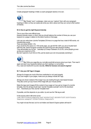 The Little Joomla Seo Book
_____________________________________________________________________________

Create paragraph headings in Bold, so each paragraph stands on its own.




           Tip: People “scan” a webpage, make sure you “capture” them with your paragraph
headings in Bold, so they can easily see what your site is about and they can Jump to their section
of Interest..


Nr 6. How to get the right Keyword density

This is one of the more difficult ones.
Keyword density means, in short, that you should balance the number of times you use your
keyword on a page in relation to the total of words on that page.

Let’s say you write down Joomla Templates 20 times on a page that has a total of 400 words, not
including stop words.
Then you divide 20/400 = 5%
If you would do the same on a 100 words page, you get 20/100 =20% you are in trouble here!
With this rate, Search Engines consider this spamming and call it Keyword stuffing.
They will penalize you for this….basically try to keep it between 2% to 8%, some people go even
as low as a maximum of 5%.
But don’t spend to much time on this, just be aware your are not purposely overdoing it




           Tip: Write your page like you normally would tell someone about your topic. Then read it
again and see if your keywords distract you from reading in a normal flow.
If so, read and rewrite till it sounds naturally. Write for humans not search engines!


Nr 7. Use your Alt Tags in Images

Alt tags for Images are most of the time overlooked or not used properly.
If you use images in your pages, make sure you always include Alt Tags.

Alt tags are shown instead of the image if you are reading through a text based browser.
They also come up if you hover of the image with your mouse pointer.

Make the tags (and images) fit the content of your page so if you got an image of a Joomla
template, then the alt tag should read “Joomla Template example” and for the download
icon…”Download your free Joomla Template here”

If possible, and this depends on you editor, try and use the Title tag as well.

In the source code it will come out as
<IMG SRC="joomla-template.jpg" WIDTH="140" HEIGHT="100" ALT="Joomla
Template example" TITLE="Joomla Template">

You might not see this text, but it is not hidden and Search Engine spiders will read it!




Copyright www.pathos-seo.com 2006               Page 6
 
