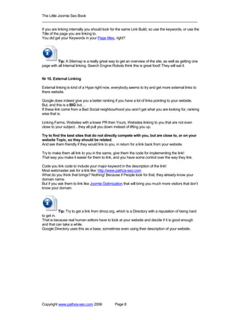 The Little Joomla Seo Book
_____________________________________________________________________________

If you are linking internally you should look for the same Link Build, so use the keywords, or use the
Title of the page you are linking to.
You did get your Keywords in your Page titles, right?




          Tip: A Sitemap is a really great way to get an overview of the site, as well as getting one
page with all Internal linking, Search Engine Robots think this is great food! They will eat it.


Nr 10. External Linking

External linking is kind of a Hype right now, everybody seems to try and get more external links to
there website.

Google does indeed give you a better ranking if you have a lot of links pointing to your website.
But, and this is a BIG but…
If these link come from a Bad Social neighbourhood you won’t get what you are looking for, ranking
wise that is.

Linking Farms, Websites with a lower PR then Yours, Websites linking to you that are not even
close to your subject…they all pull you down instead of lifting you up.

Try to find the best sites that do not directly compete with you, but are close to, or on your
website Topic, so they should be related.
And ask them friendly if they would link to you, in return for a link back from your website.

Try to make them all link to you in the same, give them the code for implementing the link!
That way you make it easier for them to link, and you have some control over the way they link.

Code you link code to include your major keyword in the description of the link!
Most webmaster ask for a link like: http://www.pathos-seo.com
What do you think that brings? Nothing! Because if People look for that, they already know your
domain name.
But if you ask them to link like Joomla Optimization that will bring you much more visitors that don’t
know your domain.




           Tip: Try to get a link from dmoz.org, which is a Directory with a reputation of being hard
to get in.
That is because real human editors have to look at your website and decide if it is good enough
and that can take a while.
Google Directory uses this as a base, sometimes even using their description of your website.




Copyright www.pathos-seo.com 2006              Page 8
 
