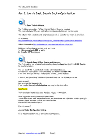 The Little Joomla Seo Book
_____________________________________________________________________________

Part 2: Joomla Basic Search Engine Optimization



          1. Basic Technical Needs

The First thing we want are FURLs = Friendly Uniform Resource Locators.
This means that your URLs are reading like normal pages that contain your keywords.

This will give them a better Search Engine index as well as easier for you visitors to remember.

So a Link like
http://www.example.com/index.php?option=com_content&task=blogsection&id=0&Itemid=9

Will not do as well as http://www.example.com/news/new-seo-build-page.html

But to get this from Joomla we have to do two things:
1. Get Joomla basic SEO to work.
2. Install a SEF Component




          1. Joomla Basic SEO on Apache and .htaccess
The First requires you to have a hosting platform based on Apache and with the MOD_Rewrite
for Apache turned on.

You can check this in Joomla itself from the administrator backend.
Choose menu item “system” next “System Info” and then the Tab PHP Info.
If you scroll down you will find a section called Apache, Loaded Modules.

If in doubt, ask you Hosting Provider Support team, they can turn it on for you as well.

Apache ready?
Lets us look at the htacces.txt file.
If you installed Joomla in a Subdirectory, you need to change one line

BaseRewrite

Then rename the file htaccess.txt to .htaccess via your FTP Program.

What happened? It disappeared from your screen!
That is because this file is very special to Unix, it is a hidden file and if you want to see it again, you
have to change your view to show you the hidden files.
Filezilla FTP has this as an option.

Everything ready?

Joomla Global Configuration Setting.

Go to the admin section and go to the Global Configuration.




Copyright www.pathos-seo.com 2006                Page 9
 