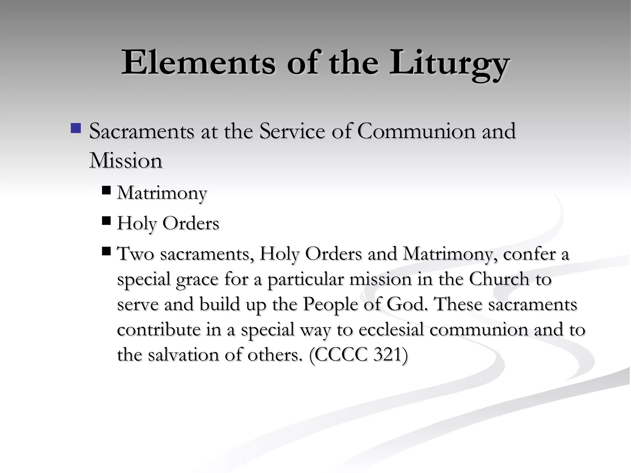 Elements of the Liturgy Sacraments at the Service of Communion and Mission Matrimony Holy Orders Two sacraments, Holy Orders and Matrimony, confer a special grace for a particular mission in the Church to serve and build up the People of God. These sacraments contribute in a special way to ecclesial communion and to the salvation of others. (CCCC 321) 