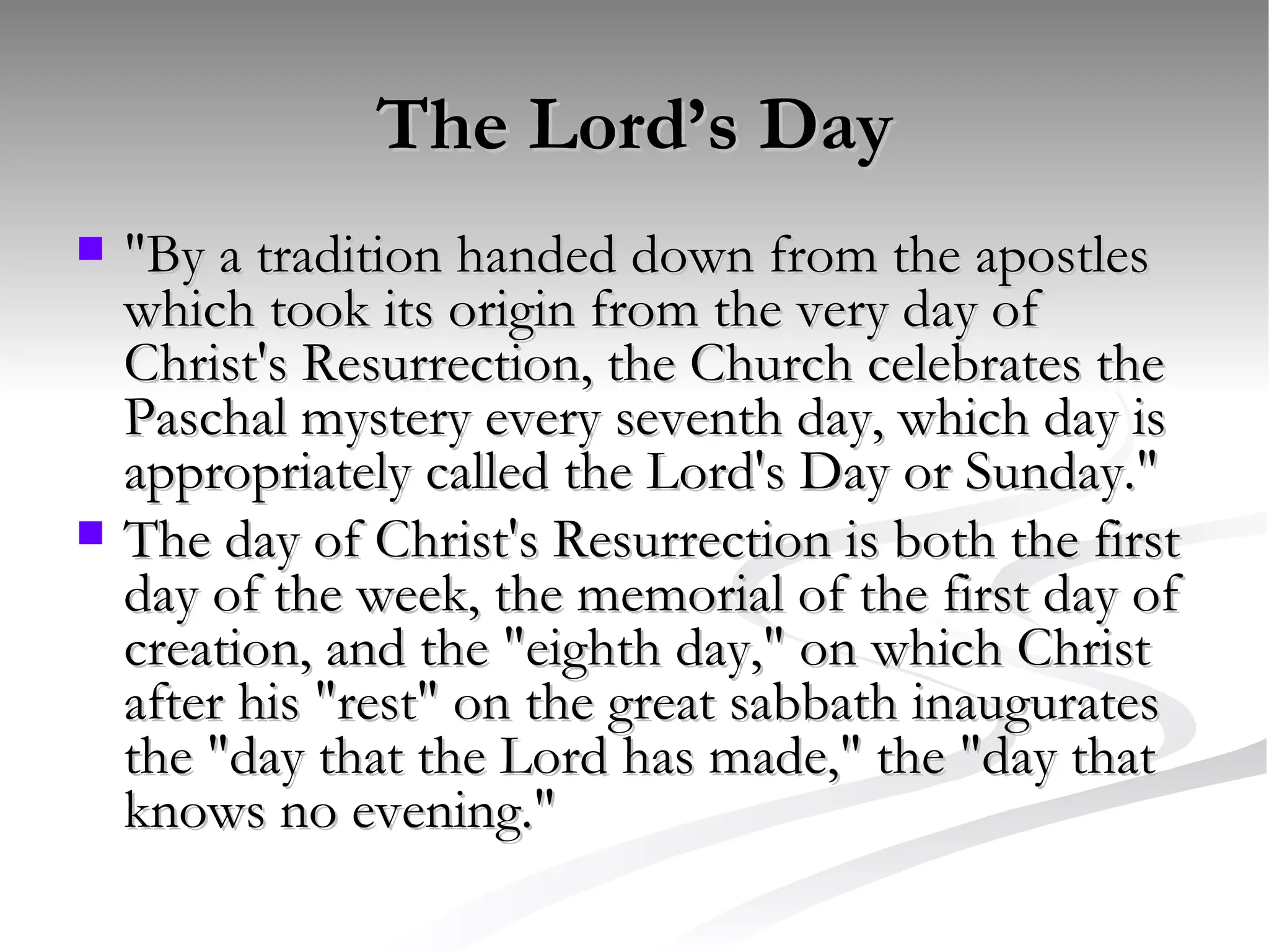The Lord’s Day "By a tradition handed down from the apostles which took its origin from the very day of Christ's Resurrection, the Church celebrates the Paschal mystery every seventh day, which day is appropriately called the Lord's Day or Sunday."  The day of Christ's Resurrection is both the first day of the week, the memorial of the first day of creation, and the "eighth day," on which Christ after his "rest" on the great sabbath inaugurates the "day that the Lord has made," the "day that knows no evening."  