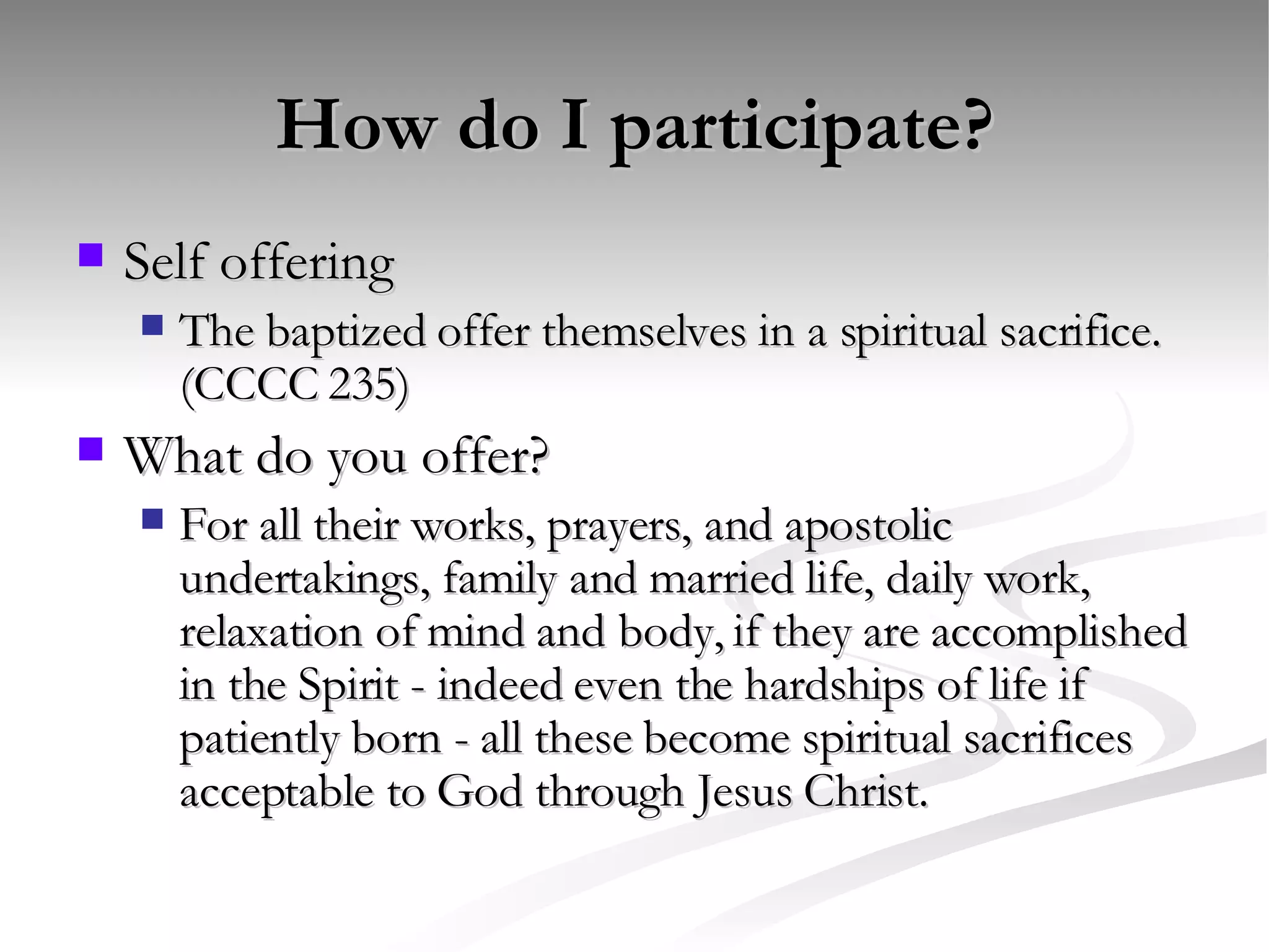 How do I participate? Self offering The baptized offer themselves in a spiritual sacrifice. (CCCC 235) What do you offer? For all their works, prayers, and apostolic undertakings, family and married life, daily work, relaxation of mind and body, if they are accomplished in the Spirit - indeed even the hardships of life if patiently born - all these become spiritual sacrifices acceptable to God through Jesus Christ. 