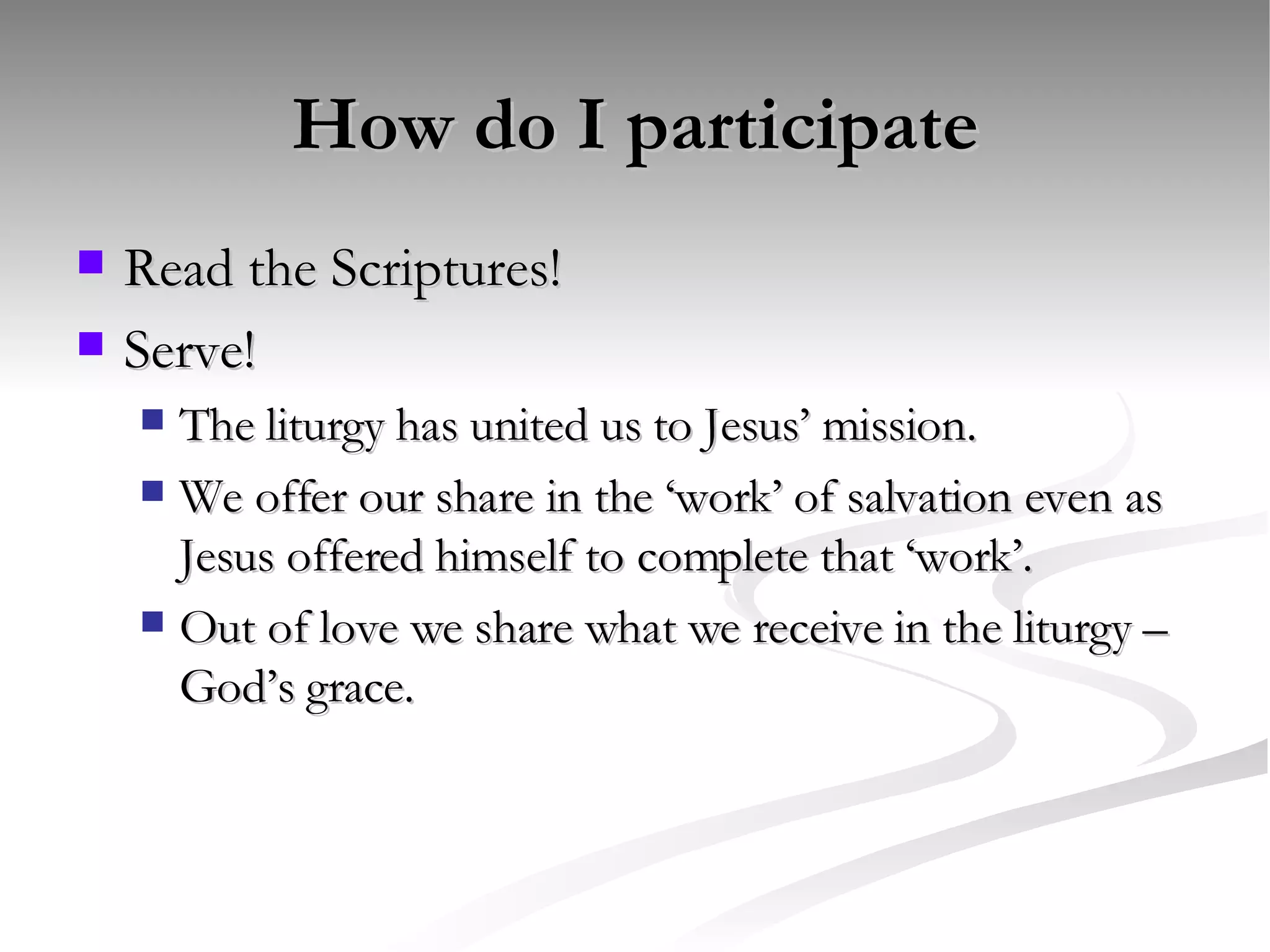How do I participate Read the Scriptures! Serve! The liturgy has united us to Jesus’ mission. We offer our share in the ‘work’ of salvation even as Jesus offered himself to complete that ‘work’. Out of love we share what we receive in the liturgy – God’s grace. 