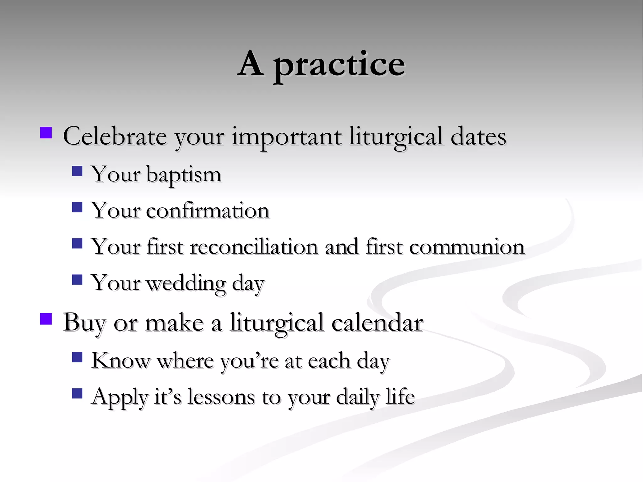 A practice Celebrate your important liturgical dates Your baptism Your confirmation Your first reconciliation and first communion Your wedding day Buy or make a liturgical calendar Know where you’re at each day Apply it’s lessons to your daily life 