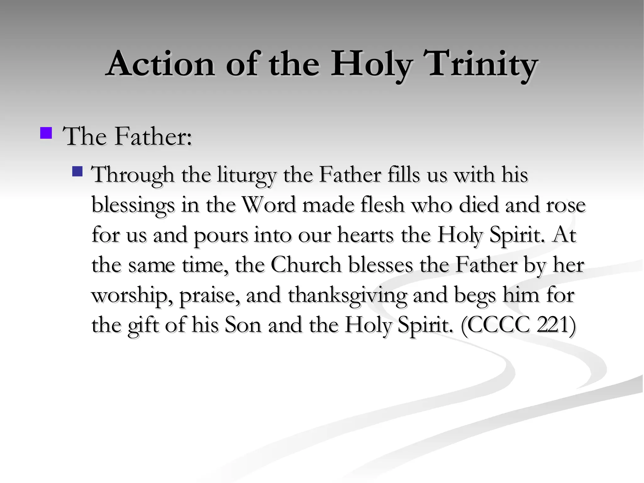 Action of the Holy Trinity The Father: Through the liturgy the Father fills us with his blessings in the Word made flesh who died and rose for us and pours into our hearts the Holy Spirit. At the same time, the Church blesses the Father by her worship, praise, and thanksgiving and begs him for the gift of his Son and the Holy Spirit. (CCCC 221) 