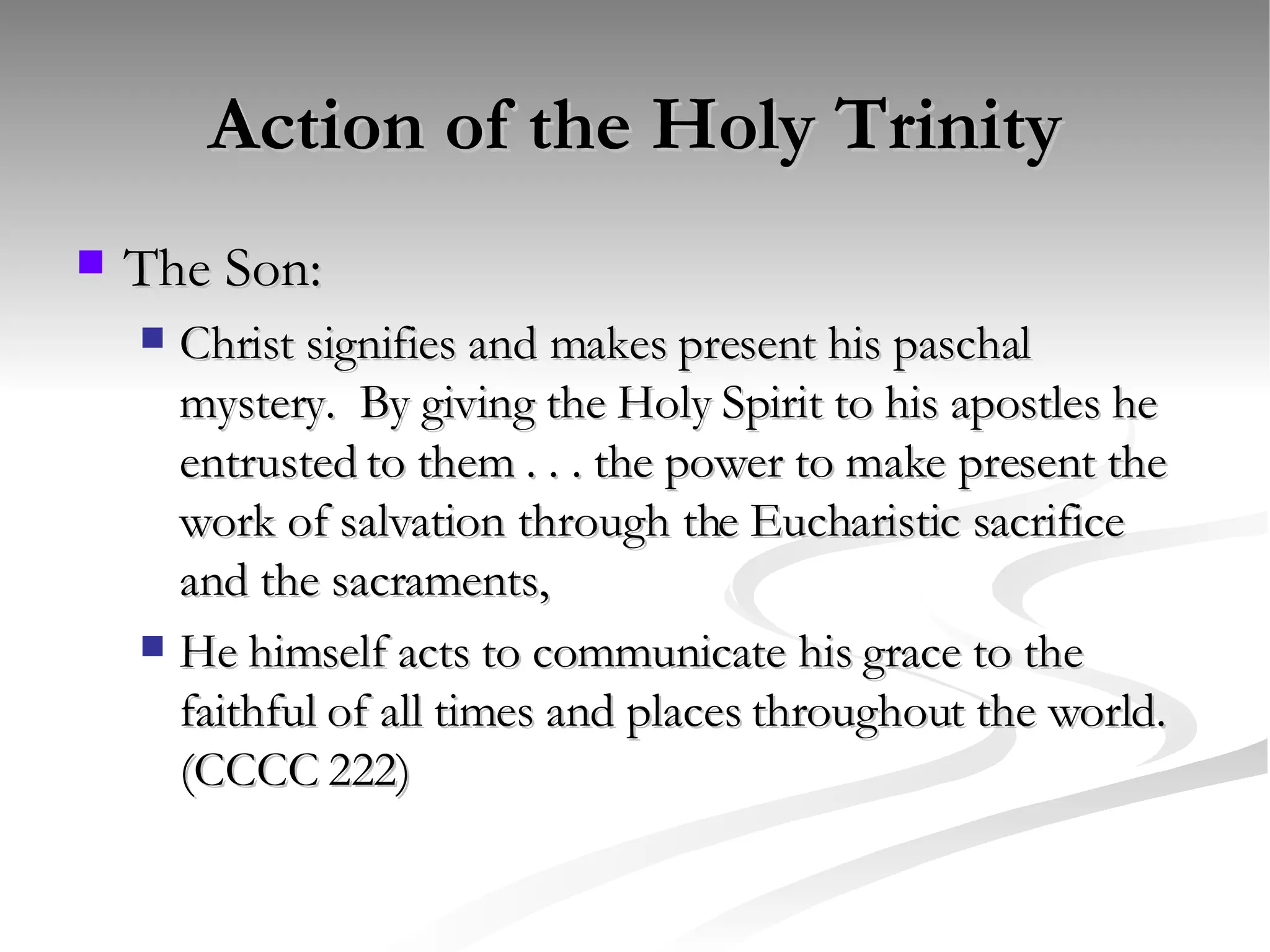 Action of the Holy Trinity The Son: Christ signifies and makes present his paschal mystery.  By giving the Holy Spirit to his apostles he entrusted to them . . . the power to make present the work of salvation through the Eucharistic sacrifice and the sacraments,  He himself acts to communicate his grace to the faithful of all times and places throughout the world. (CCCC 222) 