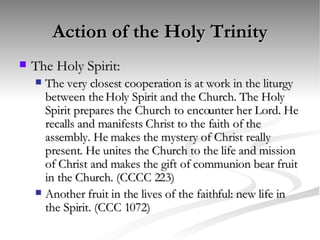 Action of the Holy Trinity The Holy Spirit: The very closest cooperation is at work in the liturgy between the Holy Spirit and the Church. The Holy Spirit prepares the Church to encounter her Lord. He recalls and manifests Christ to the faith of the assembly. He makes the mystery of Christ really present. He unites the Church to the life and mission of Christ and makes the gift of communion bear fruit in the Church. (CCCC 223) Another fruit in the lives of the faithful: new life in the Spirit. (CCC 1072) 