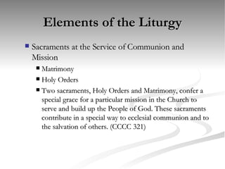 Elements of the Liturgy Sacraments at the Service of Communion and Mission Matrimony Holy Orders Two sacraments, Holy Orders and Matrimony, confer a special grace for a particular mission in the Church to serve and build up the People of God. These sacraments contribute in a special way to ecclesial communion and to the salvation of others. (CCCC 321) 