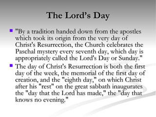 The Lord’s Day "By a tradition handed down from the apostles which took its origin from the very day of Christ's Resurrection, the Church celebrates the Paschal mystery every seventh day, which day is appropriately called the Lord's Day or Sunday."  The day of Christ's Resurrection is both the first day of the week, the memorial of the first day of creation, and the "eighth day," on which Christ after his "rest" on the great sabbath inaugurates the "day that the Lord has made," the "day that knows no evening."  