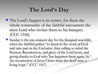 The Lord’s Day The Lord's Supper is its center, for there the whole community of the faithful encounters the risen Lord who invites them to his banquet. (CCC 1166) Sunday is the pre-eminent day for the liturgical assembly, when the faithful gather “to listen to the word of God and take part in the Eucharist, thus calling to mind the Passion, Resurrection, and glory of the Lord Jesus, and giving thanks to God who 'has begotten them again, by the resurrection of Jesus Christ from the dead' unto a living hope.” (CCC 1167) 