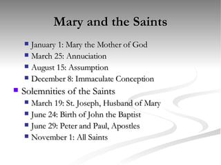 Mary and the Saints January 1: Mary the Mother of God March 25: Annuciation August 15: Assumption December 8: Immaculate Conception Solemnities of the Saints March 19: St. Joseph, Husband of Mary June 24: Birth of John the Baptist June 29: Peter and Paul, Apostles November 1: All Saints 