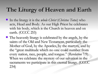 The Liturgy of Heaven and Earth In the liturgy it is the  whole Christ  ( Christus Totus ) who acts, Head and Body. As our High Priest he celebrates with his body, which is the Church in heaven and on earth. (CCCC 233) The heavenly liturgy is celebrated by the angels, by the saints of the Old and New Testament, particularly the Mother of God, by the Apostles, by the martyrs, and by the “great multitude which no one could number from every nation, race, people, and tongue.” ( Revelation  7:9). When we celebrate the mystery of our salvation in the sacraments we participate in this eternal liturgy. (CCCC 234)  