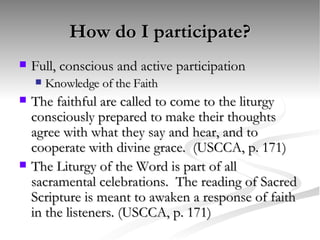 How do I participate? Full, conscious and active participation Knowledge of the Faith The faithful are called to come to the liturgy consciously prepared to make their thoughts agree with what they say and hear, and to cooperate with divine grace.  (USCCA, p. 171) The Liturgy of the Word is part of all sacramental celebrations.  The reading of Sacred Scripture is meant to awaken a response of faith in the listeners. (USCCA, p. 171) 