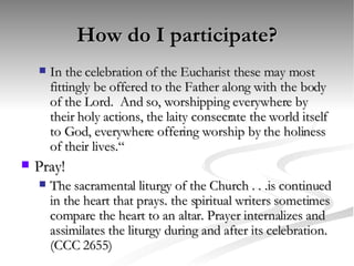 How do I participate? In the celebration of the Eucharist these may most fittingly be offered to the Father along with the body of the Lord.  And so, worshipping everywhere by their holy actions, the laity consecrate the world itself to God, everywhere offering worship by the holiness of their lives.“ Pray! The sacramental liturgy of the Church . . .is continued in the heart that prays. the spiritual writers sometimes compare the heart to an altar. Prayer internalizes and assimilates the liturgy during and after its celebration. (CCC 2655) 