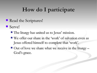 How do I participate Read the Scriptures! Serve! The liturgy has united us to Jesus’ mission. We offer our share in the ‘work’ of salvation even as Jesus offered himself to complete that ‘work’. Out of love we share what we receive in the liturgy – God’s grace. 