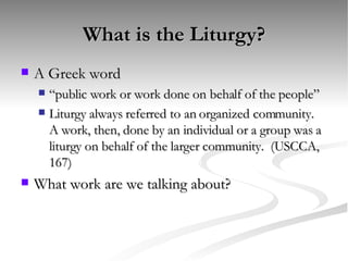 What is the Liturgy? A Greek word “public work or work done on behalf of the people” Liturgy always referred to an organized community.  A work, then, done by an individual or a group was a liturgy on behalf of the larger community.  (USCCA, 167) What work are we talking about? 
