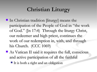 Christian Liturgy In Christian tradition [liturgy] means the participation of the People of God in “the work of God.” (Jn 17:4)  Through the liturgy Christ, our redeemer and high priest, continues the work of our redemption in, with, and through his Church.  (CCC 1069) As Vatican II said it requires the full, conscious and active participation of all the faithful It is both a right and an obligation 