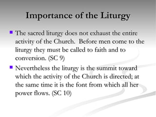 Importance of the Liturgy The sacred liturgy does not exhaust the entire activity of the Church.  Before men come to the liturgy they must be called to faith and to conversion. (SC 9) Nevertheless the liturgy is the summit toward which the activity of the Church is directed; at the same time it is the font from which all her power flows. (SC 10) 
