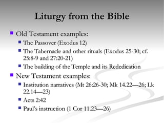 Liturgy from the Bible Old Testament examples: The Passover (Exodus 12) The Tabernacle and other rituals (Exodus 25-30; cf. 25:8-9 and 27:20-21) The building of the Temple and its Rededication New Testament examples: Institution narratives (Mt 26:26-30; Mk 14.22—26; Lk 22.14—23)  Acts 2:42 Paul’s instruction (1 Cor 11.23—26) 
