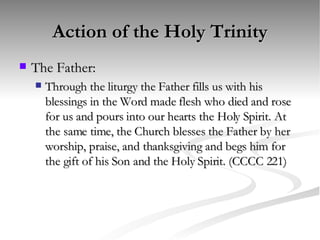 Action of the Holy Trinity The Father: Through the liturgy the Father fills us with his blessings in the Word made flesh who died and rose for us and pours into our hearts the Holy Spirit. At the same time, the Church blesses the Father by her worship, praise, and thanksgiving and begs him for the gift of his Son and the Holy Spirit. (CCCC 221) 