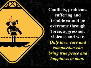 14
Conflicts, problems,
suffering and
trouble cannot be
overcome through
force, aggression,
violence and war.
Only love, care and
compassion can
bring true peace and
happiness to man.
 