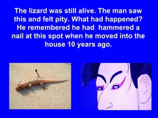 4
The lizard was still alive. The man saw
this and felt pity. What had happened?
He remembered he had hammered a
nail at this spot when he moved into the
house 10 years ago.
 