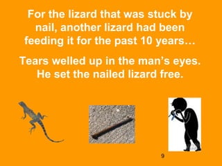 9
For the lizard that was stuck by
nail, another lizard had been
feeding it for the past 10 years…
Tears welled up in the man’s eyes.
He set the nailed lizard free.
 