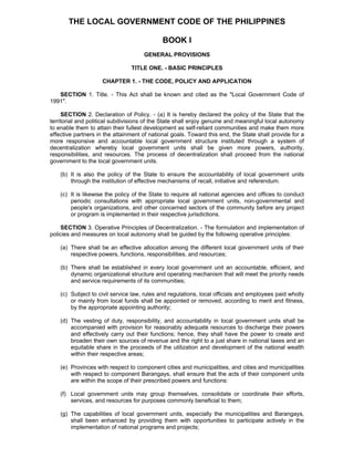 THE LOCAL GOVERNMENT CODE OF THE PHILIPPINES 
BOOK I 
GENERAL PROVISIONS 
TITLE ONE. - BASIC PRINCIPLES 
CHAPTER 1. - THE CODE, POLICY AND APPLICATION 
SECTION 1. Title. - This Act shall be known and cited as the "Local Government Code of 1991". 
SECTION 2. Declaration of Policy. - (a) It is hereby declared the policy of the State that the territorial and political subdivisions of the State shall enjoy genuine and meaningful local autonomy to enable them to attain their fullest development as self-reliant communities and make them more effective partners in the attainment of national goals. Toward this end, the State shall provide for a more responsive and accountable local government structure instituted through a system of decentralization whereby local government units shall be given more powers, authority, responsibilities, and resources. The process of decentralization shall proceed from the national government to the local government units. 
(b) It is also the policy of the State to ensure the accountability of local government units through the institution of effective mechanisms of recall, initiative and referendum. 
(c) It is likewise the policy of the State to require all national agencies and offices to conduct periodic consultations with appropriate local government units, non-governmental and people's organizations, and other concerned sectors of the community before any project or program is implemented in their respective jurisdictions. 
SECTION 3. Operative Principles of Decentralization. - The formulation and implementation of policies and measures on local autonomy shall be guided by the following operative principles: 
(a) There shall be an effective allocation among the different local government units of their respective powers, functions, responsibilities, and resources; 
(b) There shall be established in every local government unit an accountable, efficient, and dynamic organizational structure and operating mechanism that will meet the priority needs and service requirements of its communities; 
(c) Subject to civil service law, rules and regulations, local officials and employees paid wholly or mainly from local funds shall be appointed or removed, according to merit and fitness, by the appropriate appointing authority; 
(d) The vesting of duty, responsibility, and accountability in local government units shall be accompanied with provision for reasonably adequate resources to discharge their powers and effectively carry out their functions; hence, they shall have the power to create and broaden their own sources of revenue and the right to a just share in national taxes and an equitable share in the proceeds of the utilization and development of the national wealth within their respective areas; 
(e) Provinces with respect to component cities and municipalities, and cities and municipalities with respect to component Barangays, shall ensure that the acts of their component units are within the scope of their prescribed powers and functions: 
(f) Local government units may group themselves, consolidate or coordinate their efforts, services, and resources for purposes commonly beneficial to them; 
(g) The capabilities of local government units, especially the municipalities and Barangays, shall been enhanced by providing them with opportunities to participate actively in the implementation of national programs and projects; 
 