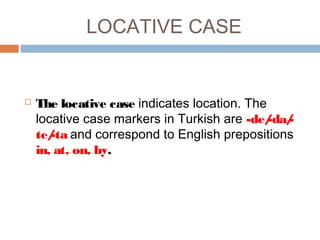 LOCATIVE CASE
 The locative case indicates location. The
locative case markers in Turkish are -de/-da/-
te/-ta and correspond to English prepositions
in, at, on, by.
 