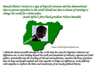 Barack Obama’s victory is a sign of hope for everyone and has demonstrated that no person anywhere in the world should not dare to dream of wanting to change the world for a better place -South Africa’s first black president Nelson Mandela I think the clearest possible message in this, is the time has come for Nigerians whatever our differences are, to start looking beyond the walls and boundaries of ethnicity, regional and tribal politics, presumably stop the recycling of old and used politicians, senseless abortions of policies that are hope and people inspired and come together to bridge our differences, work selflessly  with empathy to confront the limits and monstrosity of our mucky political history.  Online2Africa Email: online2africa@gmail.com 