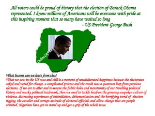 All voters could be proud of history that the election of Barack Obama represented. I know millions of Americans will be overcome with pride at this inspiring moment that so many have waited so long - US President George Bush What lessons can we learn from this? What we saw in the US was and still is a moment of unadulterated happiness because the electorates asked and voted for change, a complicated process and the result was a quantum leap from previous elections. If we are to alter and re-weave the fabric holes and monstrosity of our troubling political history and mucky political trademark, then we need to tackle head-on the growing unspoken culture of violence, distressing experiences of intimidation, dehumanisation and the horrifying trend of  election rigging, the cavalier and corrupt attitude of electoral officials and allow change that are people oriented. Nigerians have got to stand up and get a grip of the whole issue.  Online2Africa 