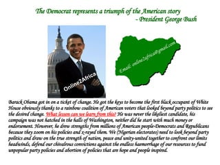 The Democrat represents a triumph of the American story    - President George Bush Barack Obama got in on a ticket of change. He got the keys to become the first black occupant of White House obviously thanks to a rainbow coalition of American voters that looked beyond party politics to see the desired change.  What lesson can we learn from this?  He was never the likeliest candidate, his campaign was not hatched in the halls of Washington, neither did he start with much money or endorsement. However, he drew strengths from millions of American people-Democrats and Republicans because they zoom on his policies and x-rayed them. We (Nigerian electorates) need to look beyond party politics and draw on the true strength of nation, peace and unity-united together to confront our limits headwinds, defend our chivalrous convictions against the endless haemorrhage of our resources to fund unpopular party policies and abortion of policies that are hope and people inspired. Online2Africa Email: online2africa@gmail.com 