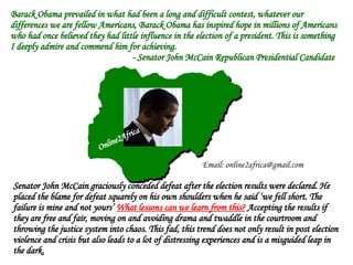 Barack Obama prevailed in what had been a long and difficult contest, whatever our differences we are fellow Americans, Barack Obama has inspired hope in millions of Americans who had once believed they had little influence in the election of a president. This is something I deeply admire and commend him for achieving. - Senator John McCain Republican Presidential Candidate  Senator John McCain graciously conceded defeat after the election results were declared. He placed the blame for defeat squarely on his own shoulders when he said ‘we fell short. The failure is mine and not yours’  What lessons can we learn from this?  Accepting the results if they are free and fair, moving on and avoiding drama and twaddle in the courtroom and throwing the justice system into chaos. This fad, this trend does not only result in post election violence and crisis but also leads to a lot of distressing experiences and is a misguided leap in the dark. Online2Africa Email: online2africa@gmail.com 