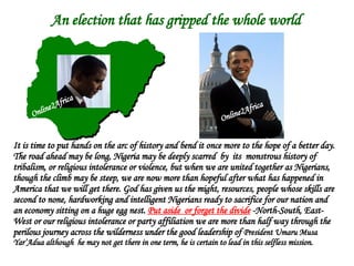 An election that has gripped the whole world It is time to put hands on the arc of history and bend it once more to the hope of a better day.  The road ahead may be long, Nigeria may be deeply scarred  by  its  monstrous history of  tribalism, or religious intolerance or violence, but when we are united together as Nigerians, though the climb may be steep, we are now more than hopeful after what has happened in America that we will get there. God has given us the might, resources, people whose skills are second to none, hardworking and intelligent Nigerians ready to sacrifice for our nation and an economy sitting on a huge egg nest.  Put aside  or forget the divide  -North-South, East-West or our religious intolerance or party affiliation we are more than half way through the perilous journey across the wilderness under the good leadership of  President Umaru Musa Yar’Adua   although  he may not get there in one term, he is certain to lead in this selfless mission. Online2Africa Online2Africa 