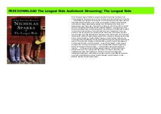 The Longest Ride https://sugandilospotrtr454.blogspot.com.au/?book=1455520632 #kindle #epub #mobi #book #free
FREE DOWNLOAD The Longest Ride Audiobook Streaming| The Longest Ride
From the dark days of WWII to present-day North Carolina, this New York
Times bestseller shares the lives of two couples overcoming destructive secrets
-- and finding joy together.Ira Levinson is in trouble. Ninety-one years old and
stranded and injured after a car crash, he struggles to retain consciousness
until a blurry image materializes beside him: his beloved wife Ruth, who
passed away nine years ago. Urging him to hang on, she forces him to remain
alert by recounting the stories of their lifetime together - how they met, the
precious paintings they collected together, the dark days of WWII and its effect
on them and their families. Ira knows that Ruth can't possibly be in the car
with him, but he clings to her words and his memories, reliving the sorrows
and everyday joys that defined their marriage.A few miles away, at a local bull-
riding event, a Wake Forest College senior's life is about to change. Recovering
from a recent break-up, Sophia Danko meets a young cowboy named Luke,
who bears little resemblance to the privileged frat boys she has encountered at
school. Through Luke, Sophia is introduced to a world in which the stakes of
survival and success, ruin and reward -- even life and death - loom large in
everyday life. As she and Luke fall in love, Sophia finds herself imagining a
future far removed from her plans -- a future that Luke has the power to
rewrite . . . if the secret he's keeping doesn't destroy it first.Ira and Ruth.
Sophia and Luke. Two couples who have little in common, and who are
separated by years and experience. Yet their lives will converge with
unexpected poignancy, reminding us all that even the most difficult decisions
can yield extraordinary journeys: beyond despair, beyond death, to the
farthest reaches of the human heart.
 