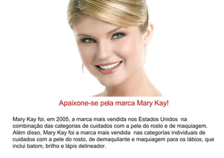 Apaixone-se pela marca Mary Kay! Mary Kay foi, em 2005, a marca mais vendida nos Estados Unidos  na combinação das categorias de cuidados com a pele do rosto e de maquiagem. Além disso, Mary Kay foi a marca mais vendida  nas categorias individuais de cuidados com a pele do rosto, de demaquilante e maquiagem para os lábios, que inclui batom, brilho e lápis delineador. 