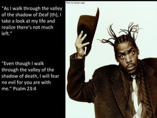 “ As I walk through the valley of the shadow of Deaf (th), I take a look at my life and realize there’s not much left.” “ Even though I walk through the valley of the shadow of death, I will fear no evil for you are with me.” Psalm 23:4 