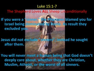 Luke 15:1-7 The Shepherd Loves  ALL  Sheep unconditionally If you were a “sinner,” the Pharisees blamed you for Israel being dominated by Rome. As result they excluded you. Jesus did not exclude “sinners”; instead he sought after them.  You will never meet a human being that God doesn’t deeply care about, whether they are Christian, Muslim, Atheist, or the worst of all sinners. 